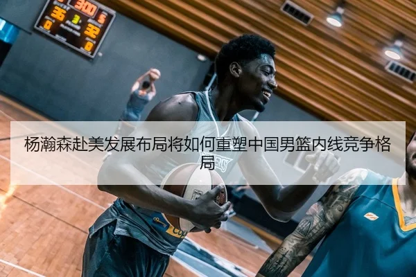 杨瀚森赴美发展布局将如何重塑中国男篮内线竞争格局