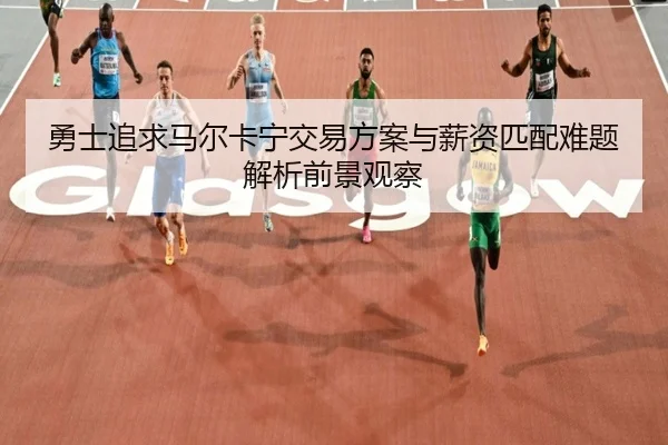 勇士追求马尔卡宁交易方案与薪资匹配难题解析前景观察