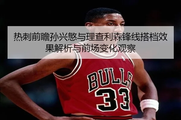 热刺前瞻孙兴慜与理查利森锋线搭档效果解析与前场变化观察
