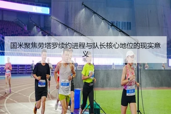 国米聚焦劳塔罗续约进程与队长核心地位的现实意义