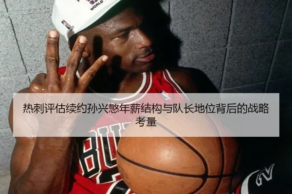 热刺评估续约孙兴慜年薪结构与队长地位背后的战略考量