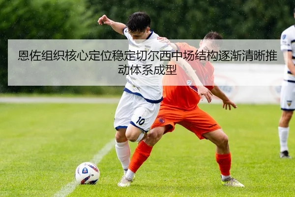 恩佐组织核心定位稳定切尔西中场结构逐渐清晰推动体系成型