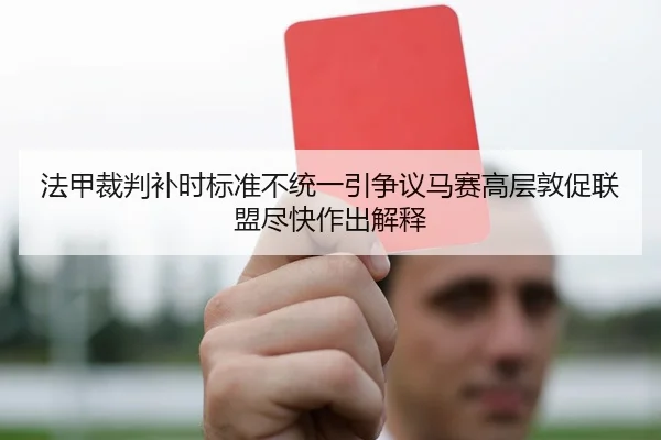 法甲裁判补时标准不统一引争议马赛高层敦促联盟尽快作出解释