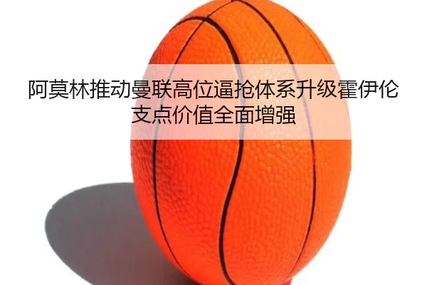 阿莫林推动曼联高位逼抢体系升级霍伊伦支点价值全面增强