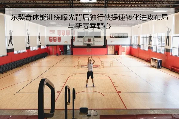 东契奇体能训练曝光背后独行侠提速转化进攻布局与新赛季野心