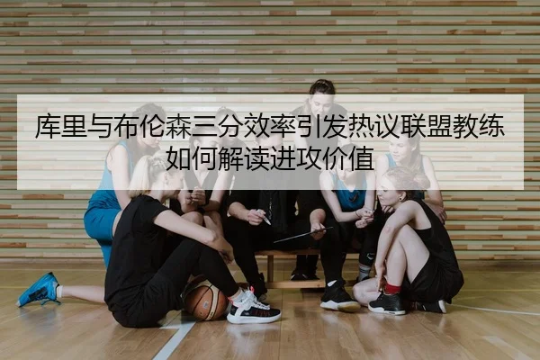 库里与布伦森三分效率引发热议联盟教练如何解读进攻价值