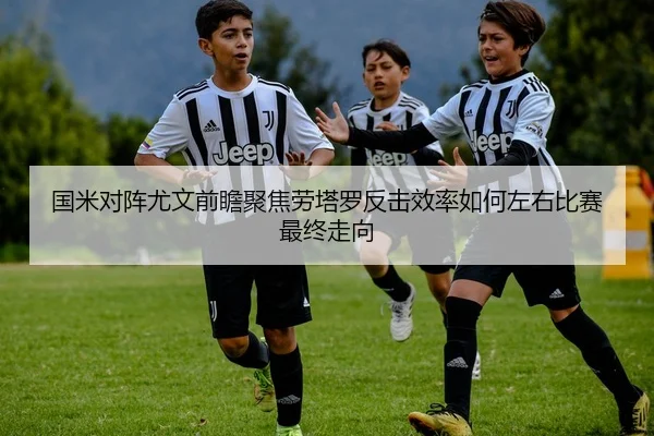 国米对阵尤文前瞻聚焦劳塔罗反击效率如何左右比赛最终走向