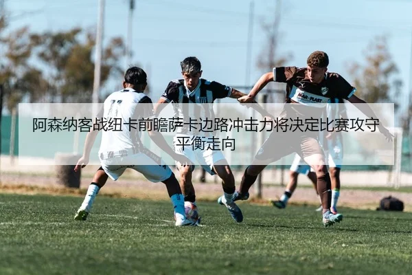 阿森纳客战纽卡前瞻萨卡边路冲击力将决定比赛攻守平衡走向